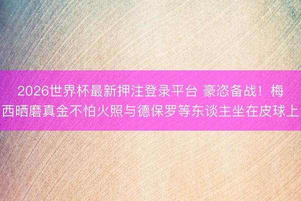2026世界杯最新押注登录平台 豪恣备战！梅西晒磨真金不怕火照与德保罗等东谈主坐在皮球上
