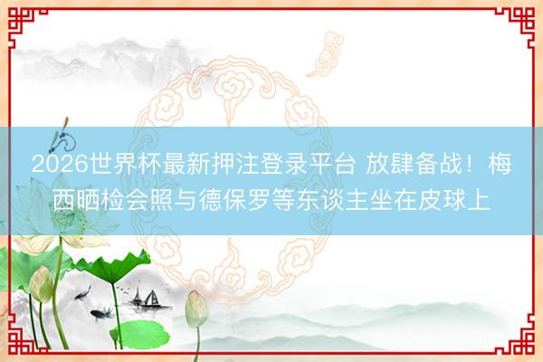 2026世界杯最新押注登录平台 放肆备战！梅西晒检会照与德保罗等东谈主坐在皮球上