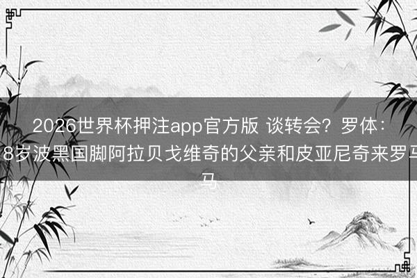 2026世界杯押注app官方版 谈转会？罗体：18岁波黑国脚阿拉贝戈维奇的父亲和皮亚尼奇来罗马