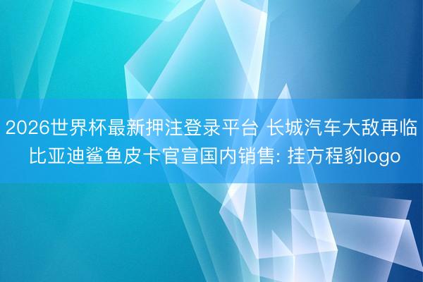 2026世界杯最新押注登录平台 长城汽车大敌再临 比亚迪鲨鱼皮卡官宣国内销售: 挂方程豹logo