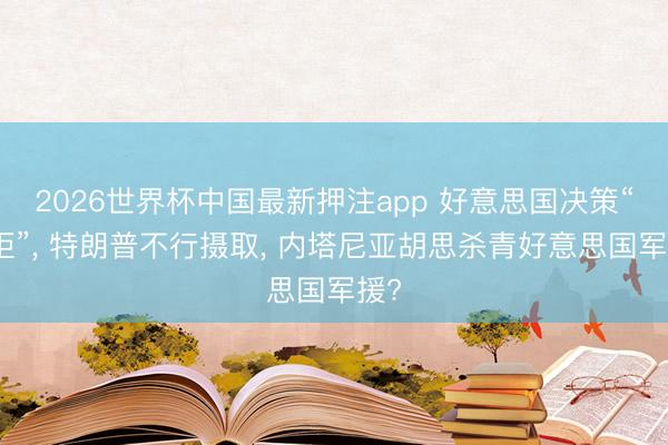 2026世界杯中国最新押注app 好意思国决策“被拒”， 特朗普不行摄取， 内塔尼亚胡思杀青好意思国军援?