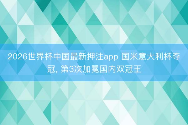 2026世界杯中国最新押注app 国米意大利杯夺冠， 第3次加冕国内双冠王