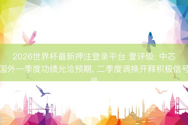 2026世界杯最新押注登录平台 壹评级: 中芯国外一季度功绩允洽预期， 二季度调换开释积极信号