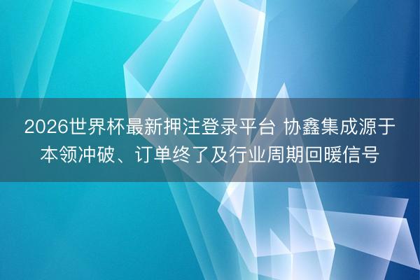 2026世界杯最新押注登录平台 协鑫集成源于本领冲破、订单终了及行业周期回暖信号