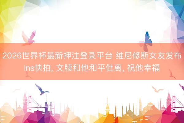 2026世界杯最新押注登录平台 维尼修斯女友发布Ins快拍， 文牍和他和平仳离， 祝他幸福