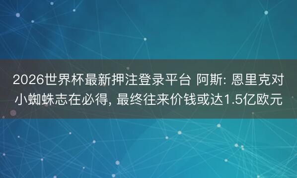 2026世界杯最新押注登录平台 阿斯: 恩里克对小蜘蛛志在必得， 最终往来价钱或达1.5亿欧元