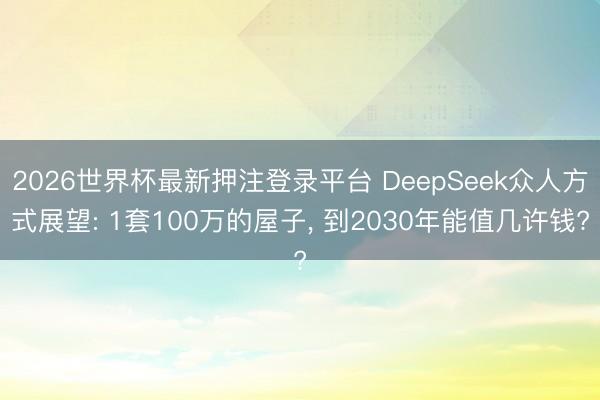 2026世界杯最新押注登录平台 DeepSeek众人方式展望: 1套100万的屋子， 到2030年能值几许钱?