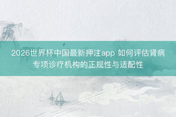 2026世界杯中国最新押注app 如何评估肾病专项诊疗机构的正规性与适配性