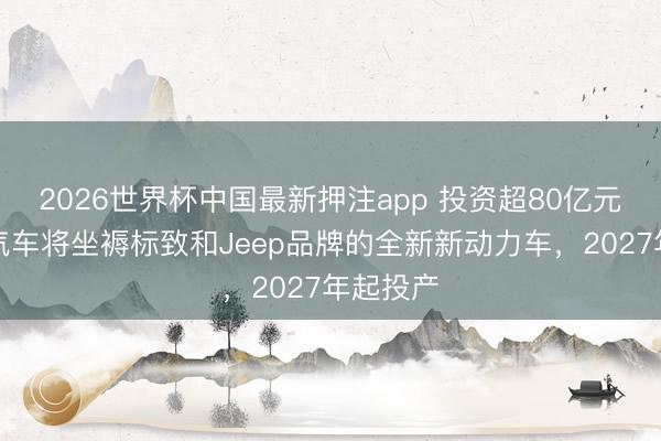2026世界杯中国最新押注app 投资超80亿元，神龙汽车将坐褥标致和Jeep品牌的全新新动力车，2027年起投产