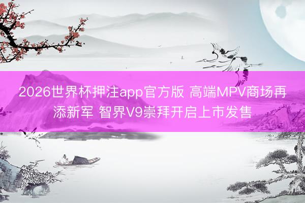 2026世界杯押注app官方版 高端MPV商场再添新军 智界V9崇拜开启上市发售