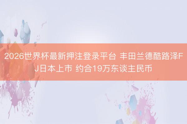 2026世界杯最新押注登录平台 丰田兰德酷路泽FJ日本上市 约合19万东谈主民币
