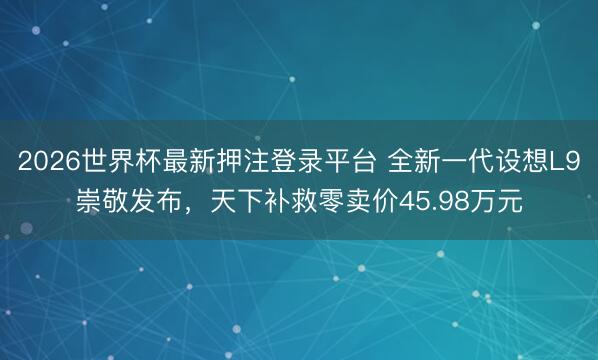 2026世界杯最新押注登录平台 全新一代设想L9崇敬发布，天下补救零卖价45.98万元