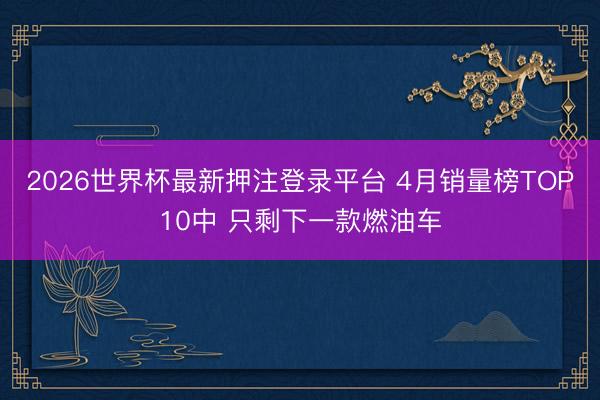 2026世界杯最新押注登录平台 4月销量榜TOP10中 只剩下一款燃油车