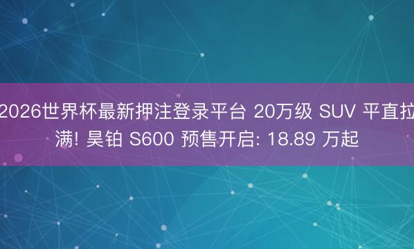 2026世界杯最新押注登录平台 20万级 SUV 平直拉满! 昊铂 S600 预售开启: 18.89 万起