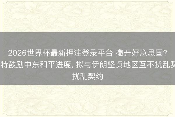 2026世界杯最新押注登录平台 撇开好意思国? 沙特鼓励中东和平进度， 拟与伊朗坚贞地区互不扰乱契约