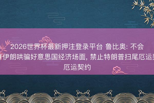 2026世界杯最新押注登录平台 鲁比奥: 不会允许伊朗哄骗好意思国经济场面, 禁止特朗普扫尾厄运契约