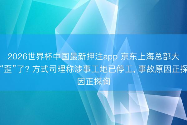 2026世界杯中国最新押注app 京东上海总部大楼“歪”了? 方式司理称涉事工地已停工， 事故原因正探询