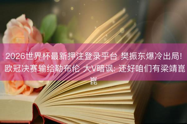 2026世界杯最新押注登录平台 樊振东爆冷出局! 欧冠决赛输给勒布伦 大V暗讽: 还好咱们有梁靖崑