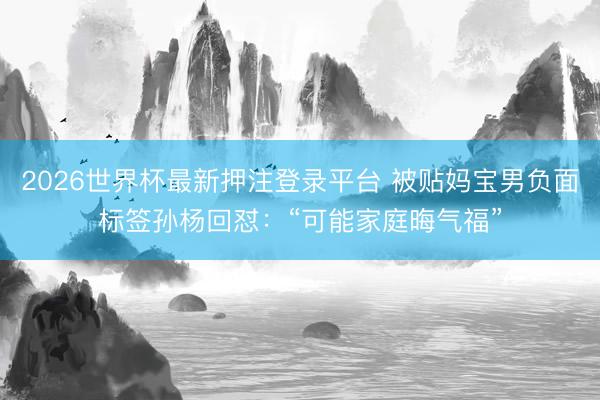 2026世界杯最新押注登录平台 被贴妈宝男负面标签孙杨回怼：“可能家庭晦气福”