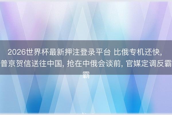 2026世界杯最新押注登录平台 比俄专机还快， 普京贺信送往中国， 抢在中俄会谈前， 官媒定调反霸