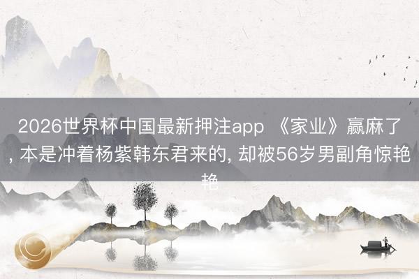 2026世界杯中国最新押注app 《家业》赢麻了， 本是冲着杨紫韩东君来的， 却被56岁男副角惊艳