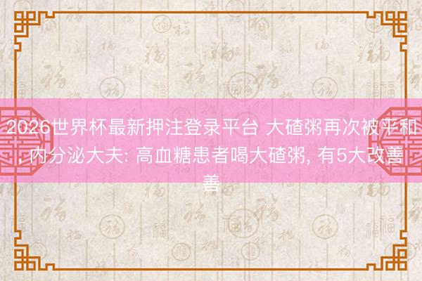 2026世界杯最新押注登录平台 大碴粥再次被平和， 内分泌大夫: 高血糖患者喝大碴粥， 有5大改善