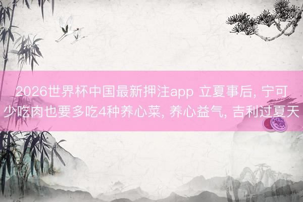 2026世界杯中国最新押注app 立夏事后， 宁可少吃肉也要多吃4种养心菜， 养心益气， 吉利过夏天