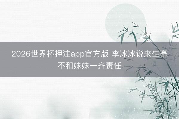 2026世界杯押注app官方版 李冰冰说来生毫不和妹妹一齐责任