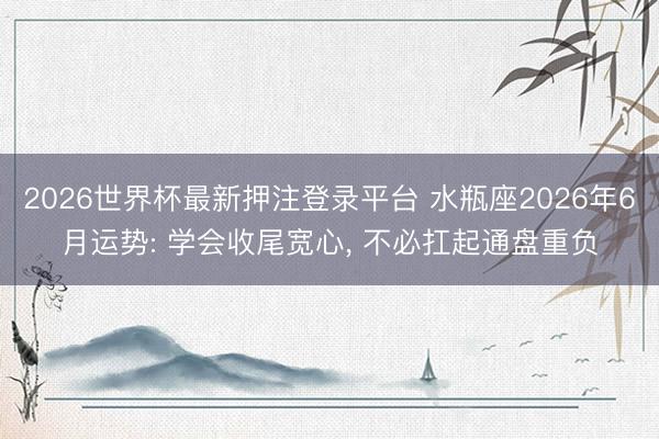2026世界杯最新押注登录平台 水瓶座2026年6月运势: 学会收尾宽心， 不必扛起通盘重负