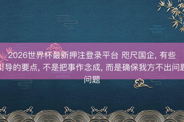 2026世界杯最新押注登录平台 咫尺国企， 有些引导的要点， 不是把事作念成， 而是确保我方不出问题