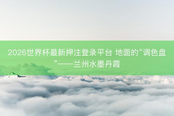 2026世界杯最新押注登录平台 地面的“调色盘”——兰州水墨丹霞