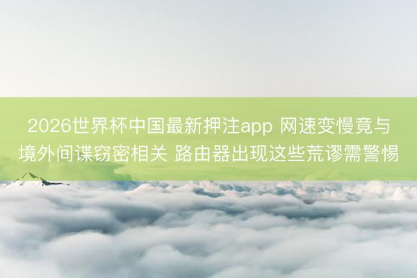 2026世界杯中国最新押注app 网速变慢竟与境外间谍窃密相关 路由器出现这些荒谬需警惕