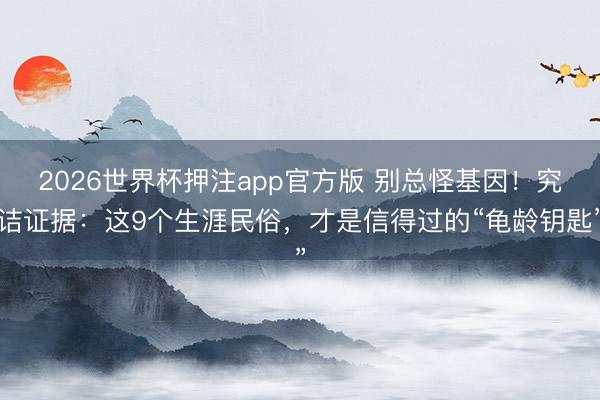 2026世界杯押注app官方版 别总怪基因！究诘证据：这9个生涯民俗，才是信得过的“龟龄钥匙”