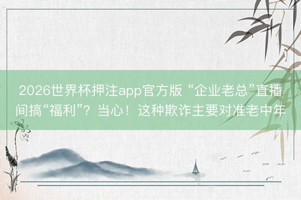 2026世界杯押注app官方版 “企业老总”直播间搞“福利”？当心！这种欺诈主要对准老中年