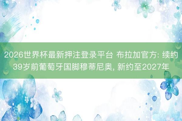 2026世界杯最新押注登录平台 布拉加官方: 续约39岁前葡萄牙国脚穆蒂尼奥， 新约至2027年