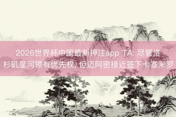 2026世界杯中国最新押注app TA: 尽管洛杉矶星河领有优先权， 但迈阿密接近签下卡塞米罗