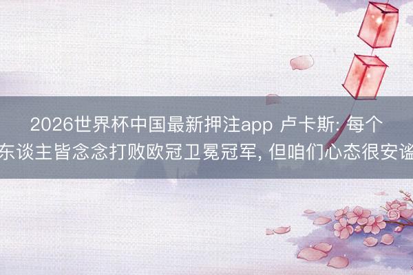 2026世界杯中国最新押注app 卢卡斯: 每个东谈主皆念念打败欧冠卫冕冠军， 但咱们心态很安谧