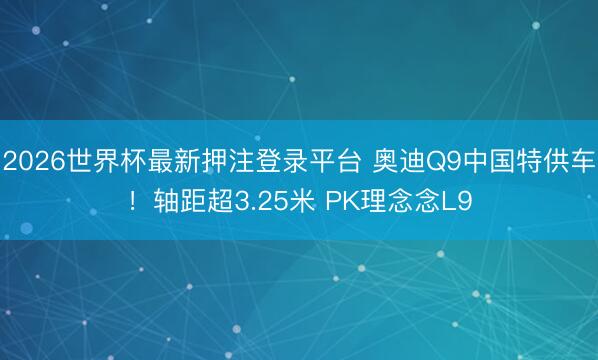 2026世界杯最新押注登录平台 奥迪Q9中国特供车！轴距超3.25米 PK理念念L9