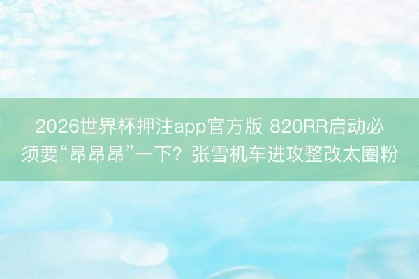 2026世界杯押注app官方版 820RR启动必须要“昂昂昂”一下？张雪机车进攻整改太圈粉