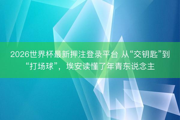 2026世界杯最新押注登录平台 从“交钥匙”到“打场球”，埃安读懂了年青东说念主