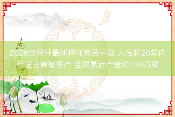 2026世界杯最新押注登录平台 入伍超20年内行途安崇敬停产 全球累计产量约230万辆
