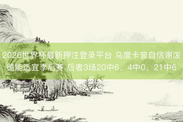 2026世界杯最新押注登录平台 乌度卡曾自信谢泼德能适宜季后赛 后者3场20中6、4中0、21中6