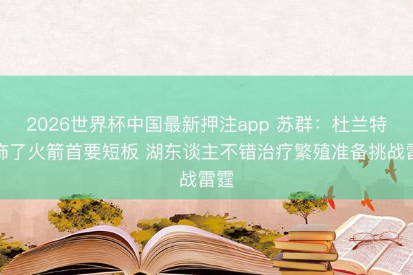 2026世界杯中国最新押注app 苏群：杜兰特掩饰了火箭首要短板 湖东谈主不错治疗繁殖准备挑战雷霆