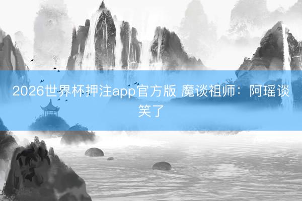 2026世界杯押注app官方版 魔谈祖师：阿瑶谈笑了