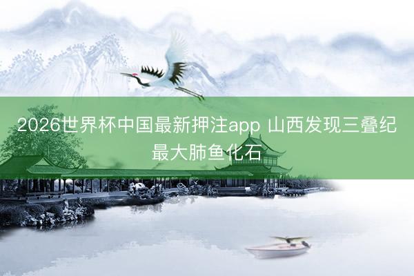 2026世界杯中国最新押注app 山西发现三叠纪最大肺鱼化石