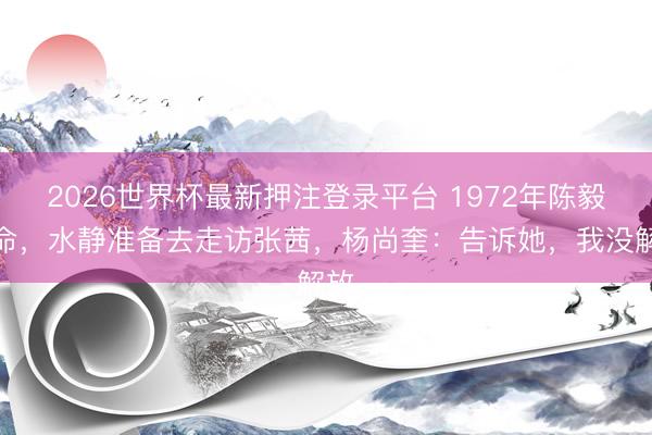 2026世界杯最新押注登录平台 1972年陈毅殒命，水静准备去走访张茜，杨尚奎：告诉她，我没解放