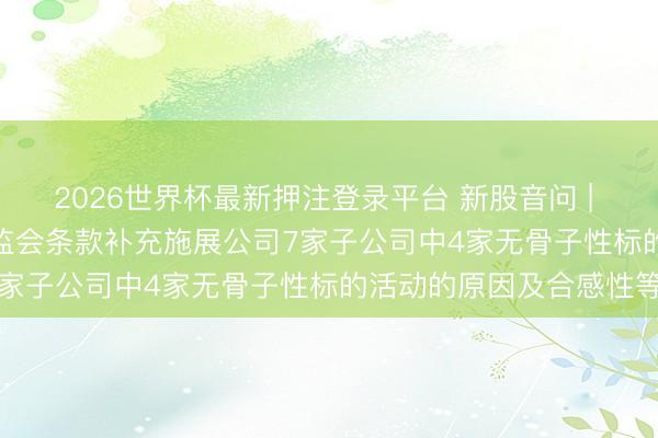 2026世界杯最新押注登录平台 新股音问 | 新济医药拟港股IPO 证监会条款补充施展公司7家子公司中4家无骨子性标的活动的原因及合感性等