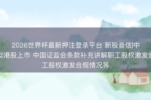 2026世界杯最新押注登录平台 新股音信|中茵微电子拟港股上市 中国证监会条款补充讲解职工股权激发合规情况等