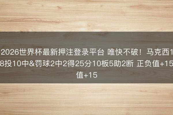 2026世界杯最新押注登录平台 唯快不破！马克西18投10中&罚球2中2得25分10板5助2断 正负值+15