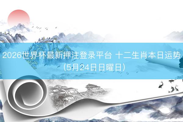 2026世界杯最新押注登录平台 十二生肖本日运势（5月24日日曜日）